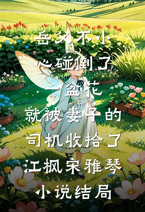 岳父不小心碰倒了一盆花，就被妻子的司机收拾了江枫宋雅琴小说结局