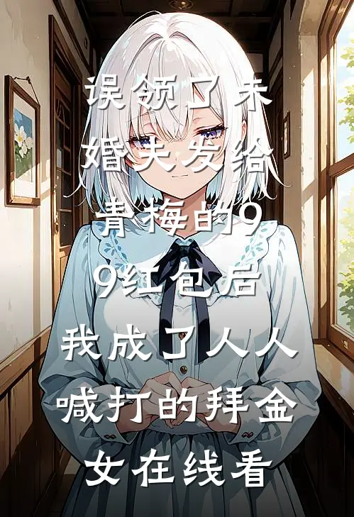 误领了未婚夫发给青梅的99红包后，我成了人人喊打的拜金女在线看