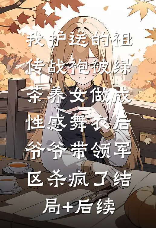 我护送的祖传战袍被绿茶养女做成性感舞衣后，爷爷带领军区杀疯了结局+后续