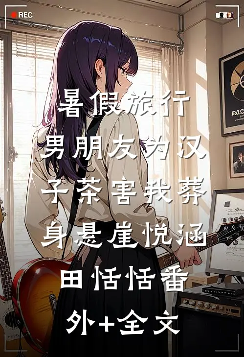 暑假旅行，男朋友为汉子茶害我葬身悬崖悦涵田恬恬(番外)+(全文)
