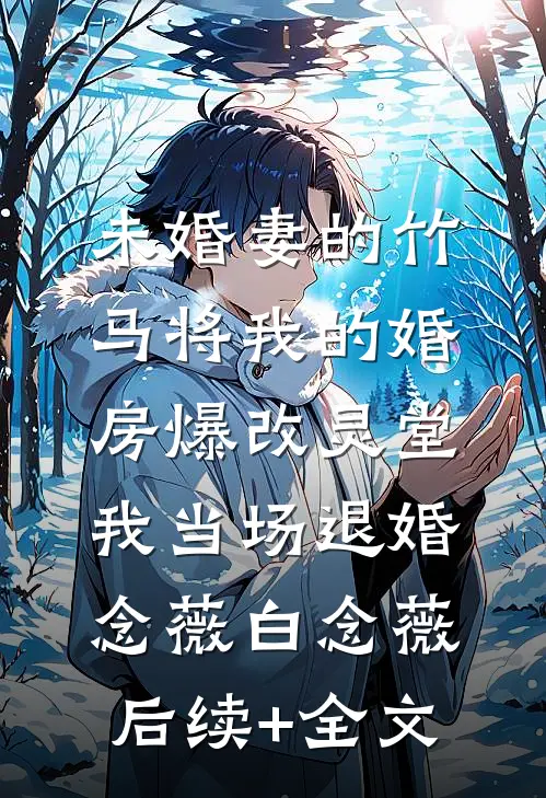 未婚妻的竹马将我的婚房爆改灵堂，我当场退婚念薇白念薇后续+全文