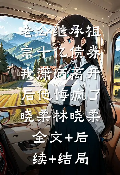 老公继承祖宗十亿债券，我潇洒离开后他悔疯了晓柔林晓柔全文+后续+结局