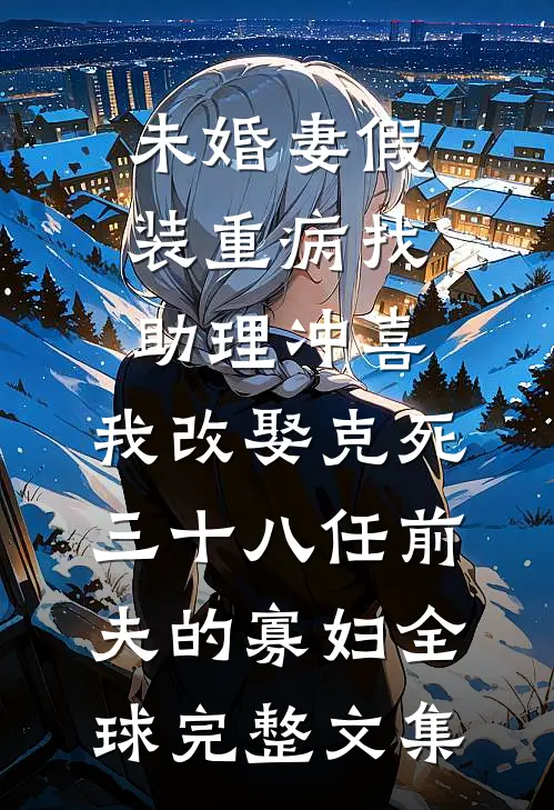 未婚妻假装重病找助理冲喜，我改娶克死三十八任前夫的寡妇全球完整文集