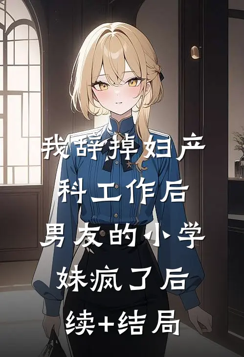 我辞掉妇产科工作后，男友的小学妹疯了后续+结局