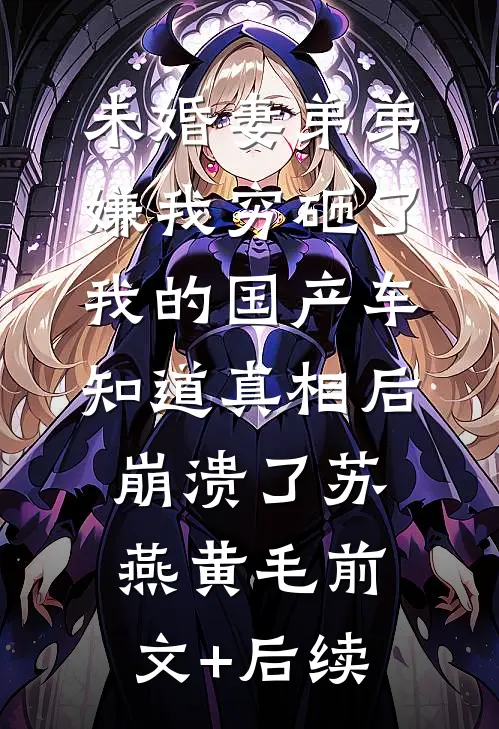 未婚妻弟弟嫌我穷砸了我的国产车，知道真相后崩溃了苏燕黄毛前文+后续