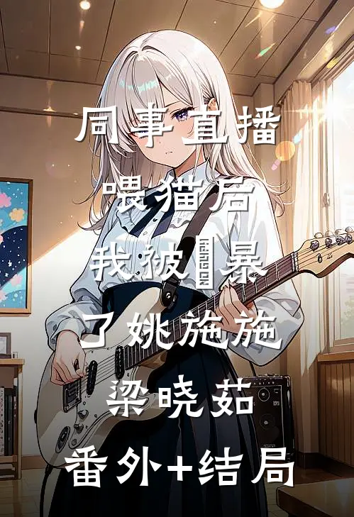 同事直播喂猫后，我被⽹暴了姚施施梁晓茹:(番外)+(结局)