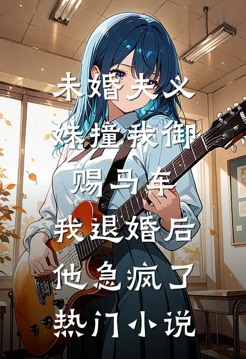 未婚夫义妹撞我御赐马车，我退婚后他急疯了热门小说