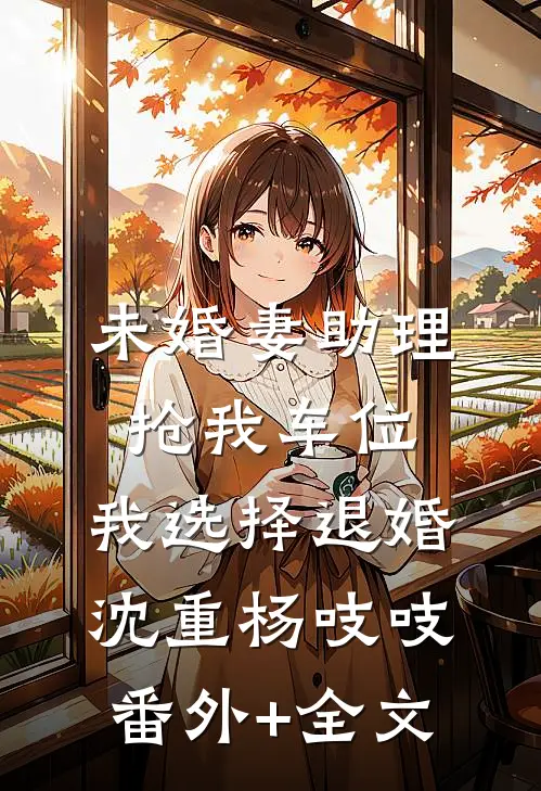 未婚妻助理抢我车位，我选择退婚沈重杨吱吱:(番外)+(全文)