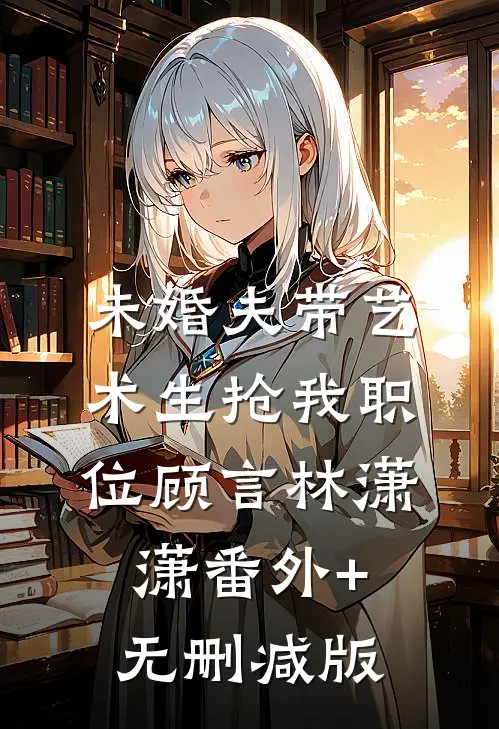 未婚夫带艺术生抢我职位顾言林潇潇番外+无删减版