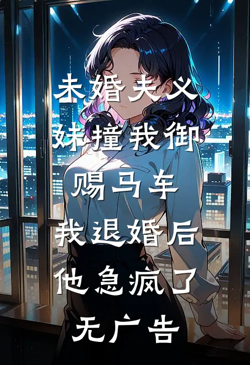 未婚夫义妹撞我御赐马车，我退婚后他急疯了无广告