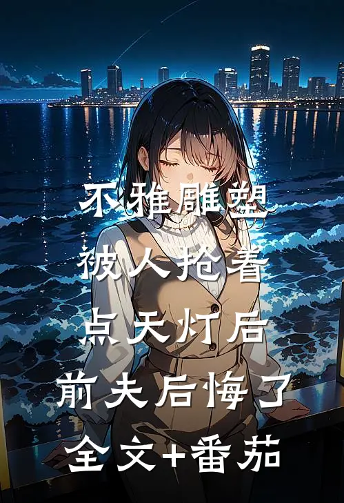 不雅雕塑被人抢着点天灯后，前夫后悔了全文+番茄