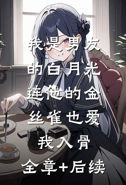 我是男友的白月光，连他的金丝雀也爱我入骨:全章+后续