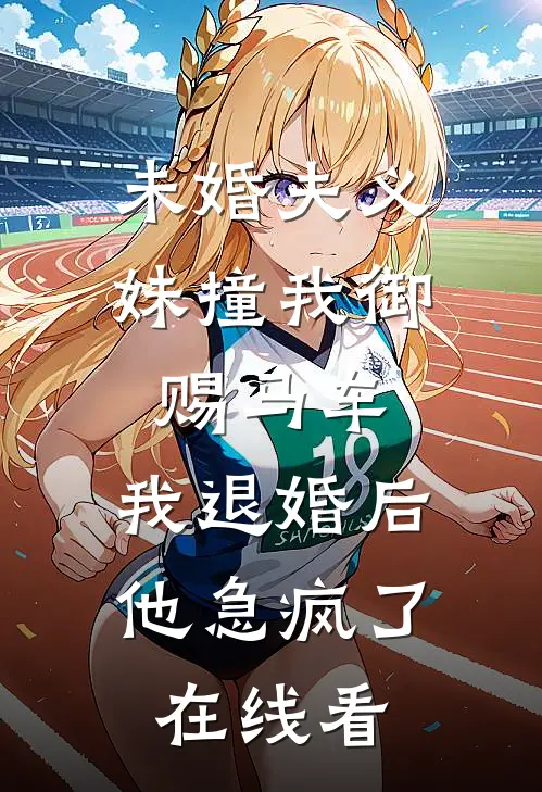 未婚夫义妹撞我御赐马车，我退婚后他急疯了在线看