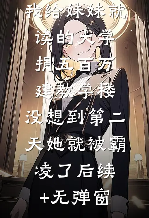 我给妹妹就读的大学捐五百万建教学楼，没想到第二天她就被霸凌了后续+无弹窗