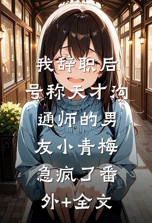 我辞职后，号称天才沟通师的男友小青梅急疯了(番外)+(全文)