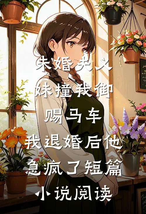 未婚夫义妹撞我御赐马车，我退婚后他急疯了短篇小说阅读