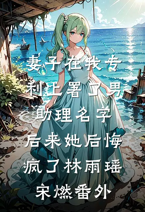妻子在我专利上署了男助理名字，后来她后悔疯了林雨瑶宋燃番外