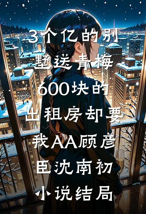 3个亿的别墅送青梅，600块的出租房却要我AA顾彦臣沈南初小说结局