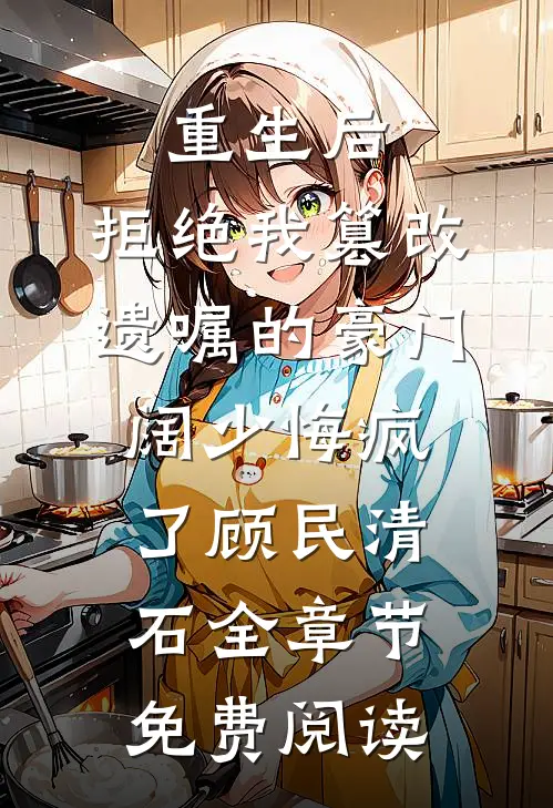 重生后，拒绝我篡改遗嘱的豪门阔少悔疯了顾民清石全章节免费阅读