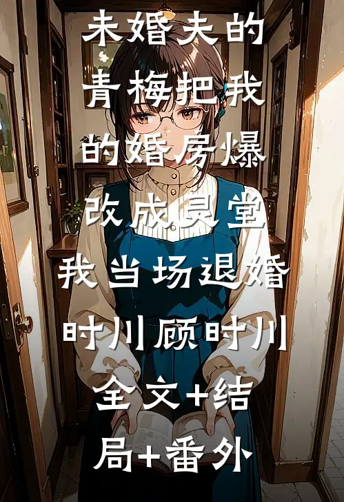 未婚夫的青梅把我的婚房爆改成灵堂，我当场退婚时川顾时川:全文+结局+番外