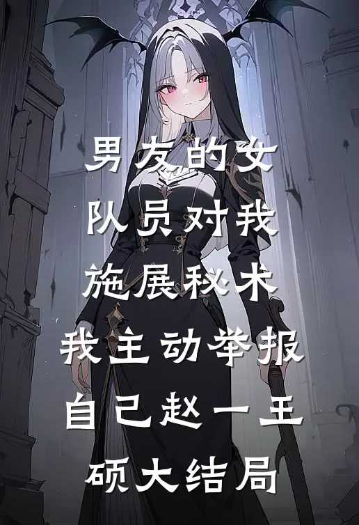 男友的女队员对我施展秘术，我主动举报自己赵一王硕大结局
