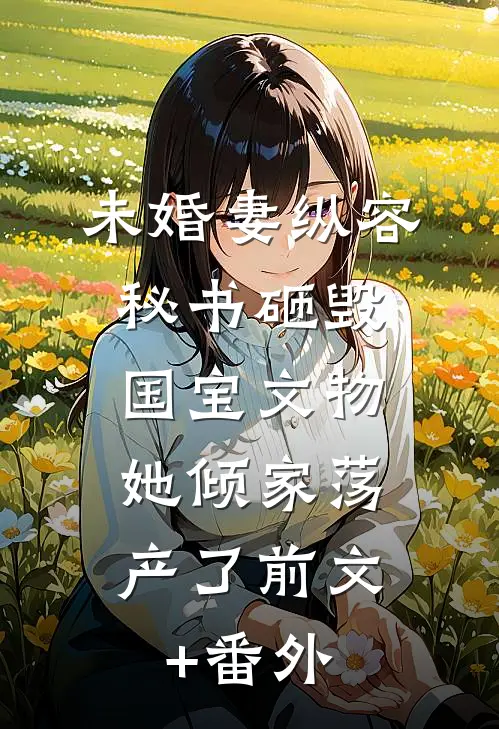 未婚妻纵容秘书砸毁国宝文物，她倾家荡产了前文+番外