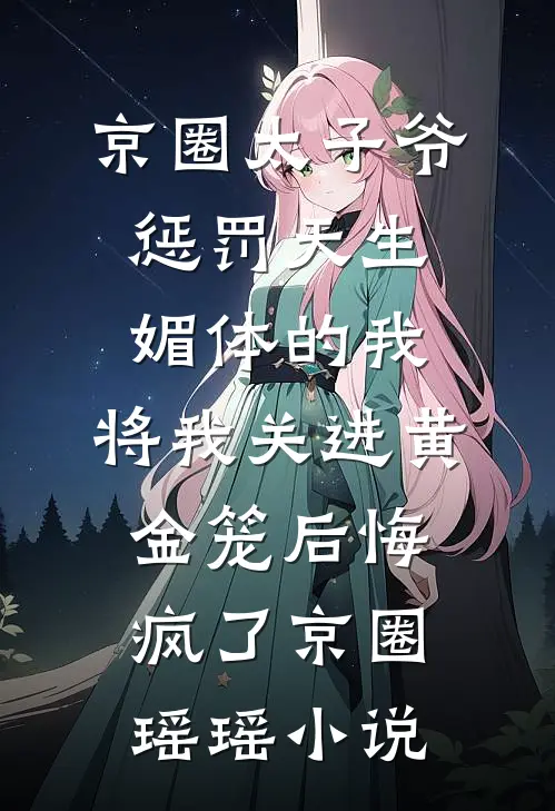 京圈太子爷惩罚天生媚体的我，将我关进黄金笼后悔疯了京圈瑶瑶小说