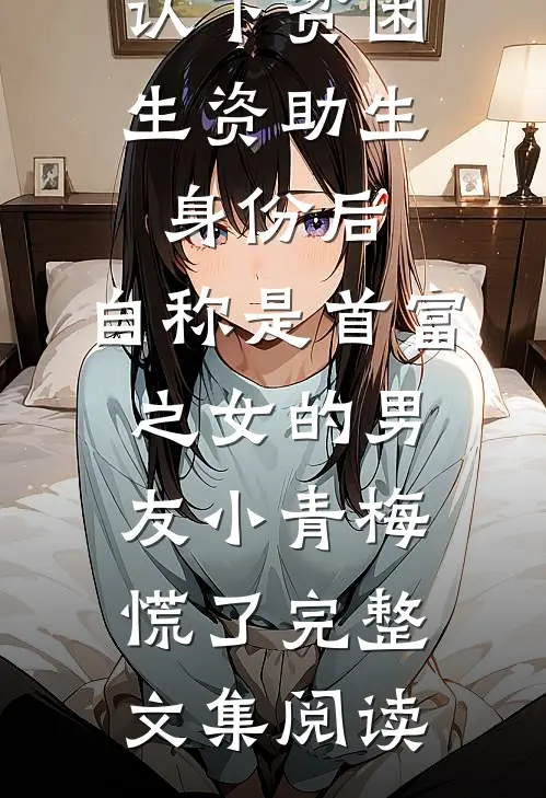 认下贫困生资助生身份后，自称是首富之女的男友小青梅慌了完整文集阅读