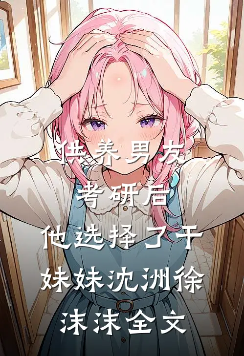 供养男友考研后，他选择了干妹妹沈洲徐沫沫全文