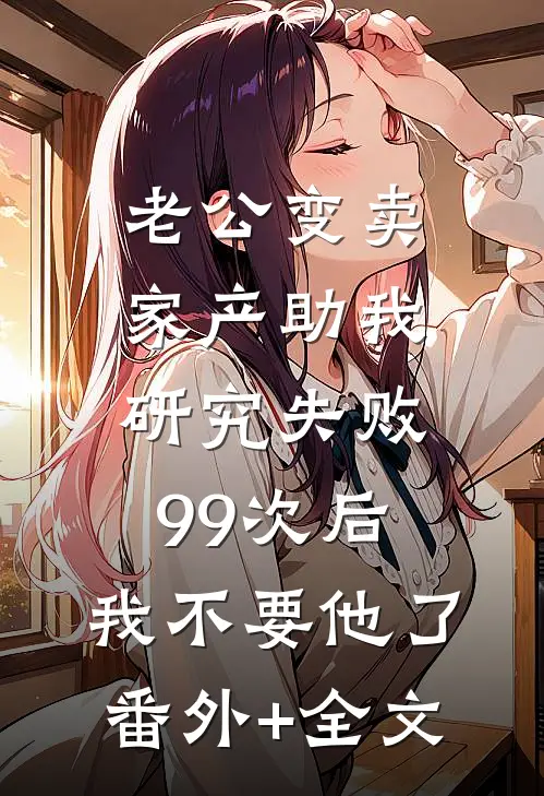老公变卖家产助我研究失败99次后，我不要他了:(番外)+(全文)