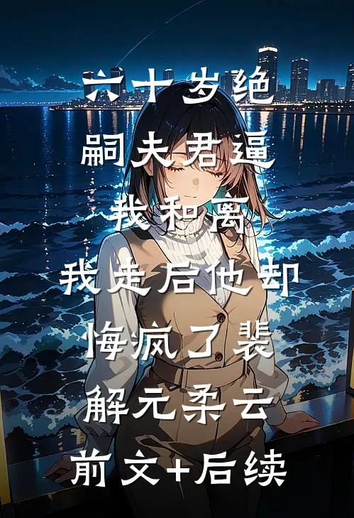 六十岁绝嗣夫君逼我和离，我走后他却悔疯了裴解元柔云:前文+后续