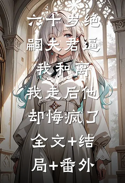 六十岁绝嗣夫君逼我和离，我走后他却悔疯了全文+结局+番外