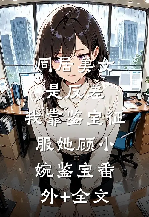 同居美女是反差，我靠鉴宝征服她顾小婉鉴宝(番外)+(全文)