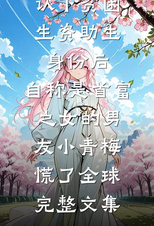 认下贫困生资助生身份后，自称是首富之女的男友小青梅慌了全球完整文集
