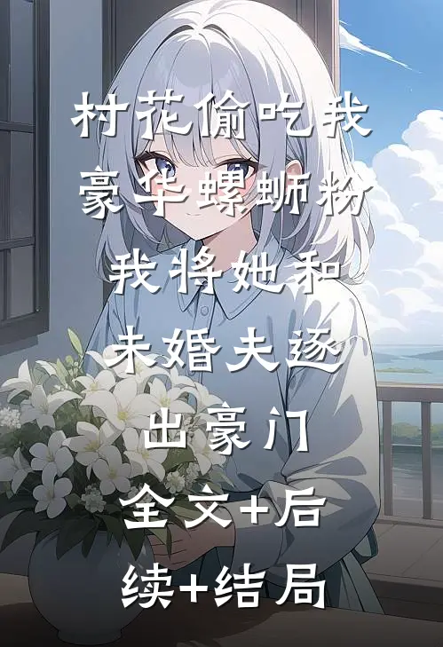 村花偷吃我豪华螺蛳粉，我将她和未婚夫逐出豪门:全文+后续+结局