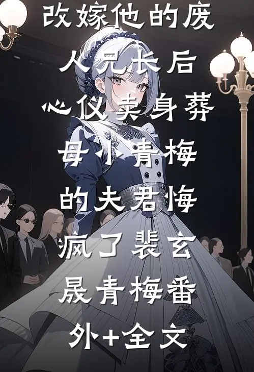 改嫁他的废人兄长后，心仪卖身葬母小青梅的夫君悔疯了裴玄晟青梅(番外)+(全文)