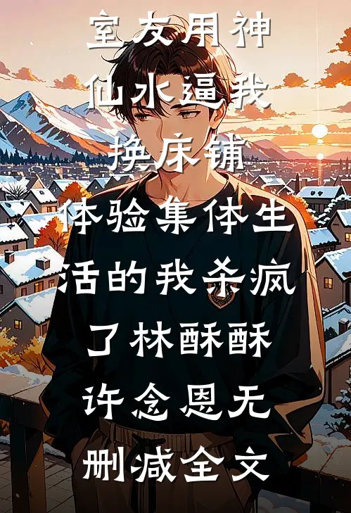室友用神仙水逼我换床铺，体验集体生活的我杀疯了林酥酥许念恩无删减全文
