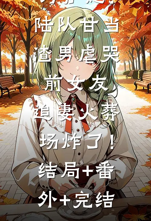 为护她！陆队甘当渣男虐哭前女友，追妻火葬场炸了！结局+番外+完结