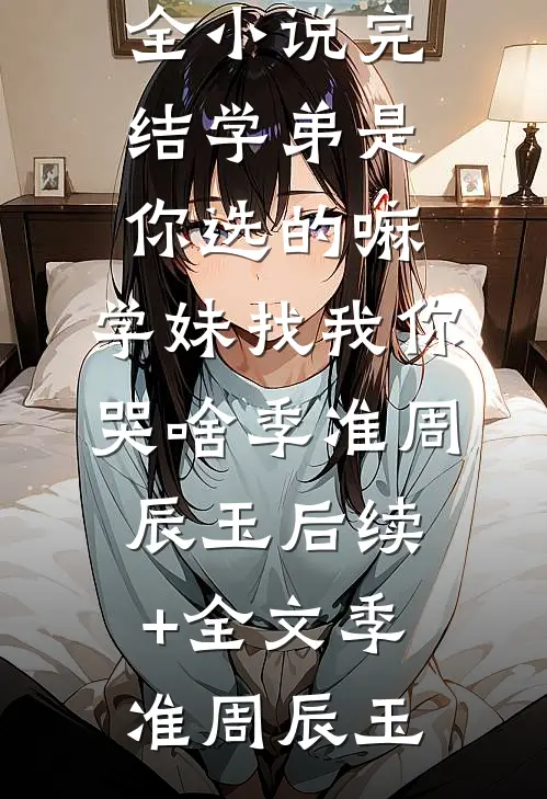 学弟是你选的嘛,学妹找我你哭啥季准周辰玉后续+全文