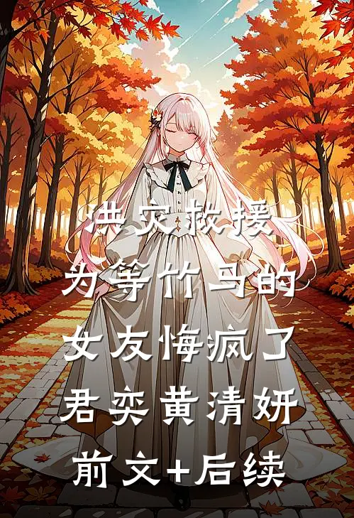洪灾救援，为等竹马的女友悔疯了君奕黄清妍:前文+后续