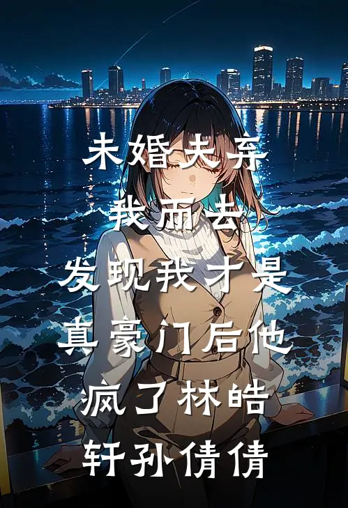 未婚夫弃我而去，发现我才是真豪门后他疯了林皓轩孙倩倩