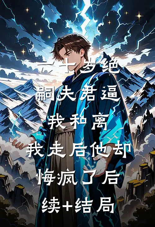 六十岁绝嗣夫君逼我和离，我走后他却悔疯了后续+结局