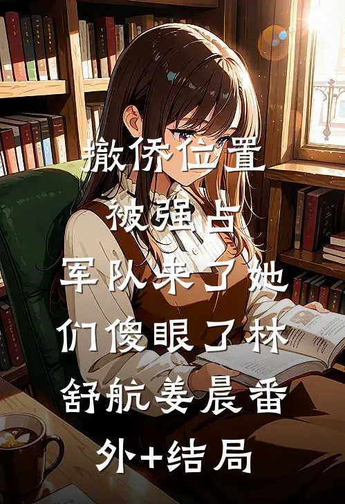 撤侨位置被强占，军队来了她们傻眼了林舒航姜晨(番外)+(结局)