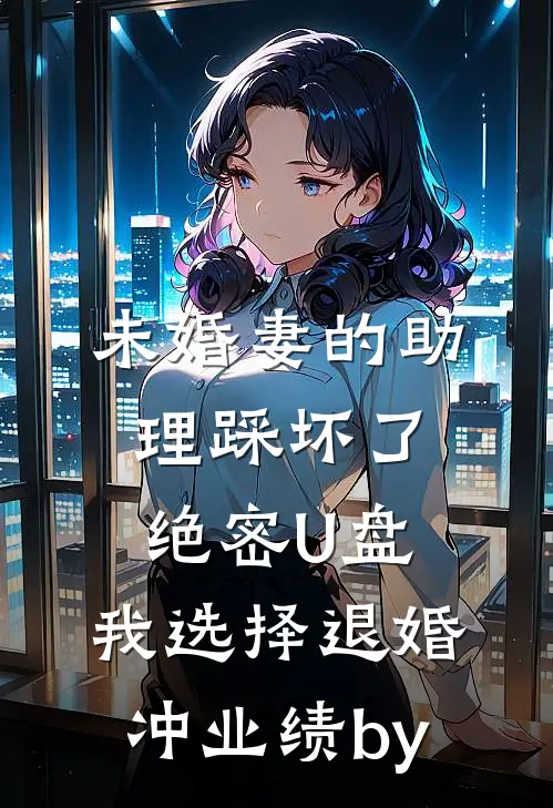 未婚妻的助理踩坏了绝密U盘，我选择退婚冲业绩by