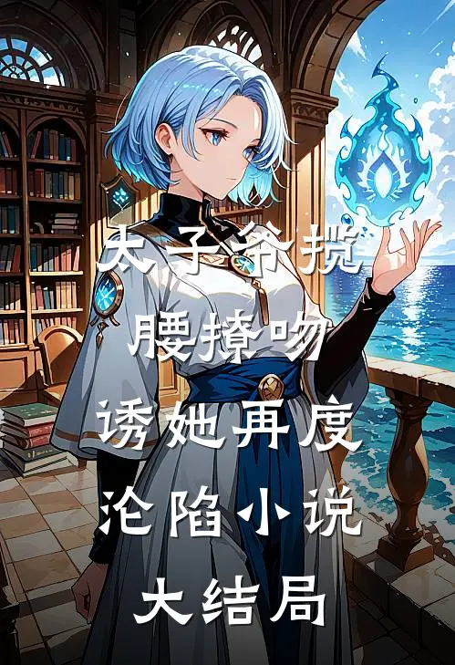 太子爷揽腰撩吻，诱她再度沦陷小说大结局
