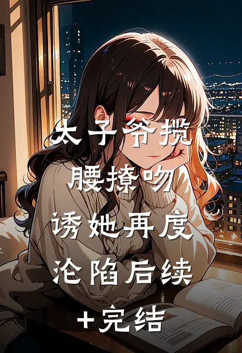 太子爷揽腰撩吻，诱她再度沦陷后续+完结