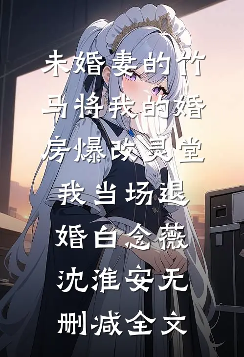未婚妻的竹马将我的婚房爆改灵堂，我当场退婚白念薇沈淮安无删减全文