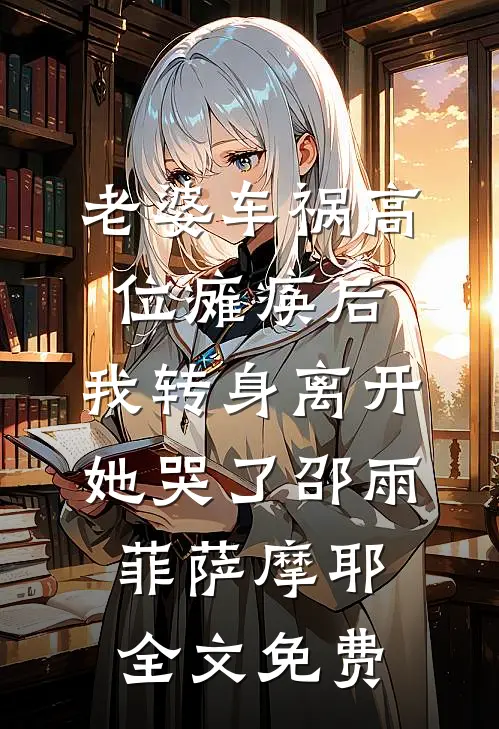 老婆车祸高位瘫痪后，我转身离开她哭了邵雨菲萨摩耶全文免费