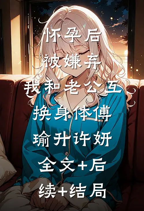 怀孕后被嫌弃，我和老公互换身体傅瑜升许妍:全文+后续+结局