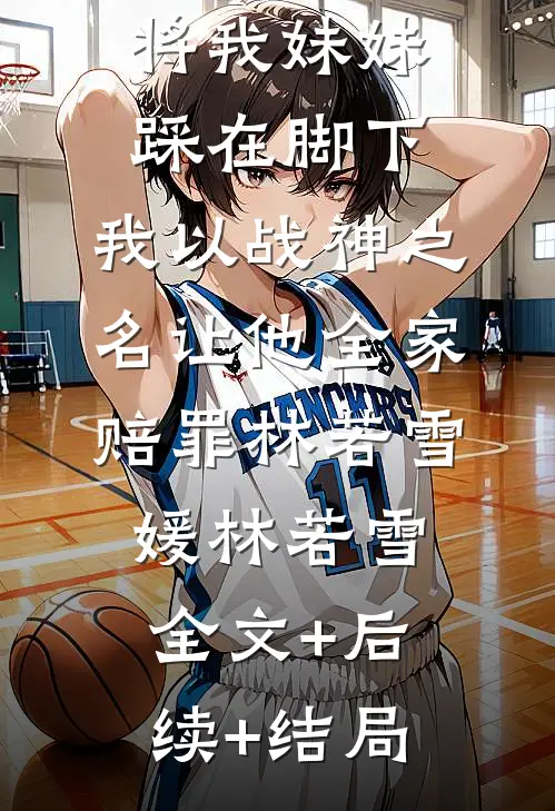未婚妻弟弟将我妹妹踩在脚下，我以战神之名让他全家赔罪林若雪媛林若雪:全文+后续+结局